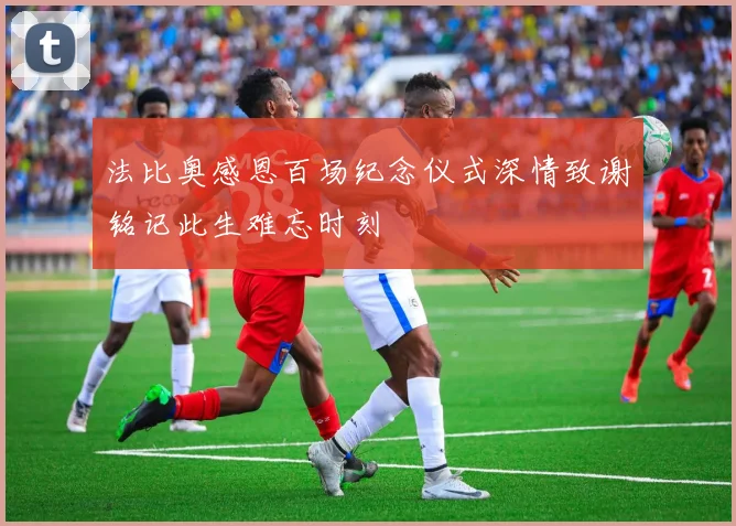 法比奥感恩百场纪念仪式深情致谢铭记此生难忘时刻