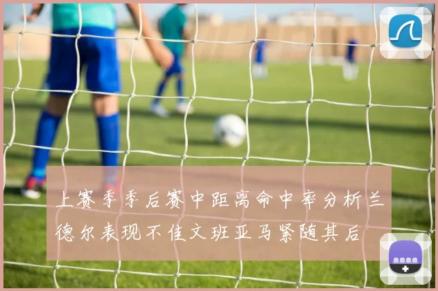 上赛季季后赛中距离命中率分析兰德尔表现不佳文班亚马紧随其后