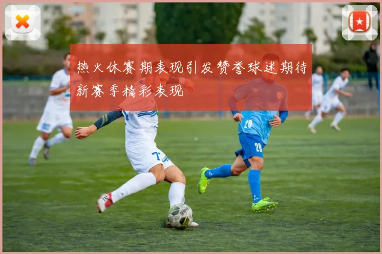 热火休赛期表现引发赞誉球迷期待新赛季精彩表现