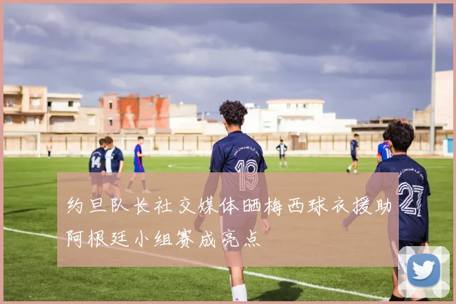 约旦队长社交媒体晒梅西球衣援助阿根廷小组赛成亮点