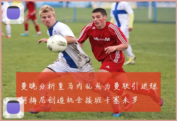 曼晚分析皇马内乱或为曼联引进琼阿梅尼创造机会接班卡塞米罗
