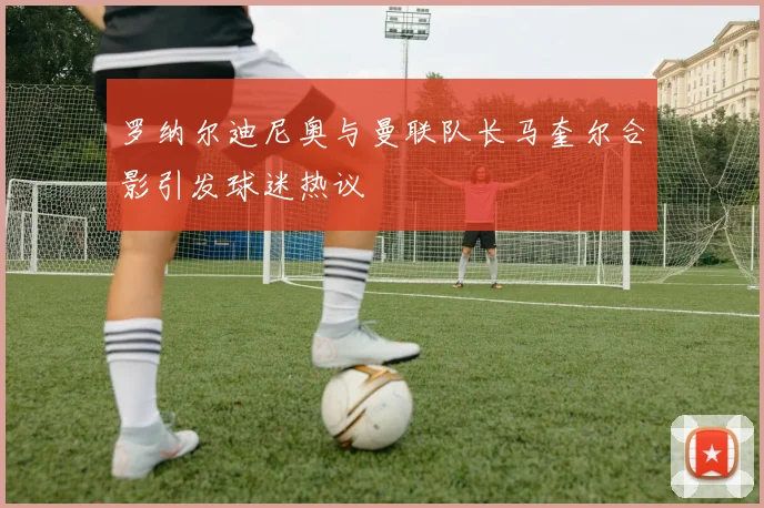 罗纳尔迪尼奥与曼联队长马奎尔合影引发球迷热议