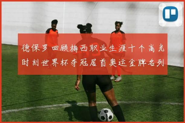 德保罗回顾梅西职业生涯十个高光时刻世界杯夺冠居首奥运金牌名列第四