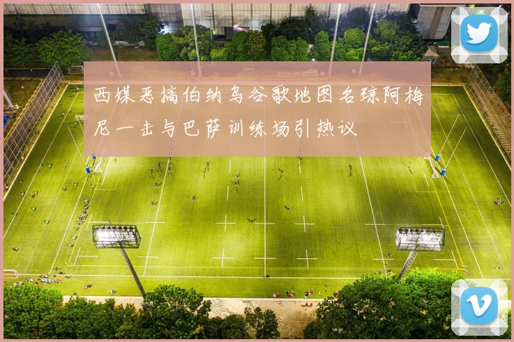 西媒恶搞伯纳乌谷歌地图名琼阿梅尼一击与巴萨训练场引热议