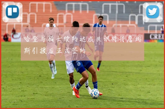 哈登与骑士续约达成共识将待詹姆斯引援后正式签约
