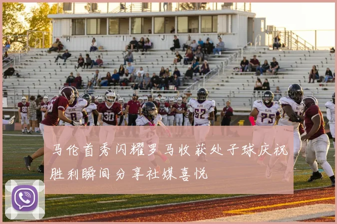 马伦首秀闪耀罗马收获处子球庆祝胜利瞬间分享社媒喜悦