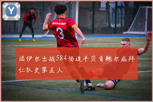 诺伊尔出战584场追平贝肯鲍尔成拜仁队史第五人