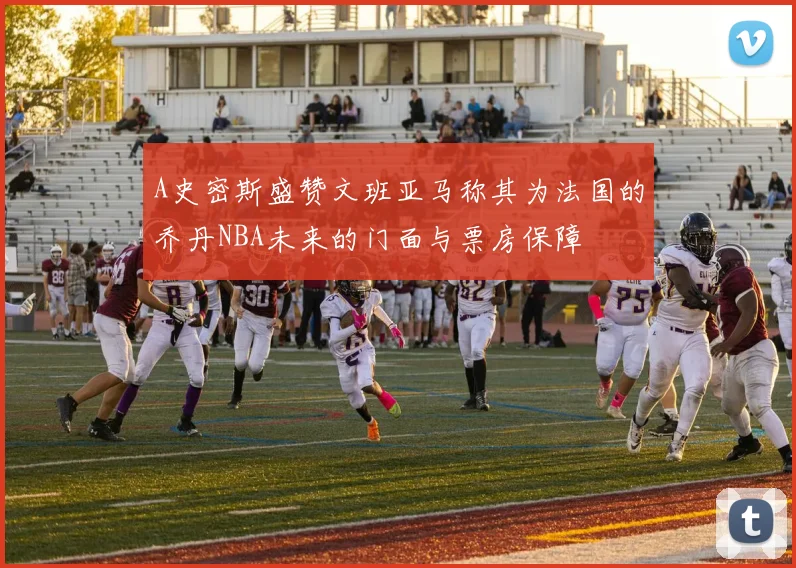 A史密斯盛赞文班亚马称其为法国的乔丹NBA未来的门面与票房保障