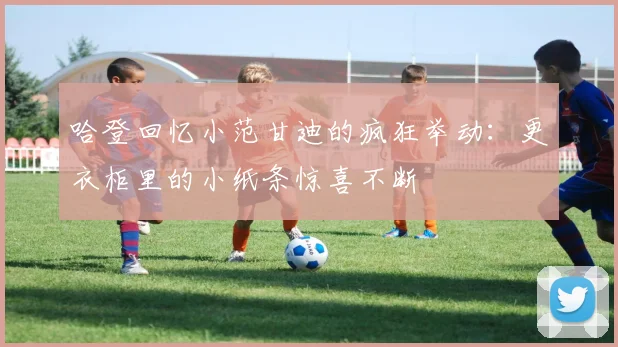 哈登回忆小范甘迪的疯狂举动：更衣柜里的小纸条惊喜不断