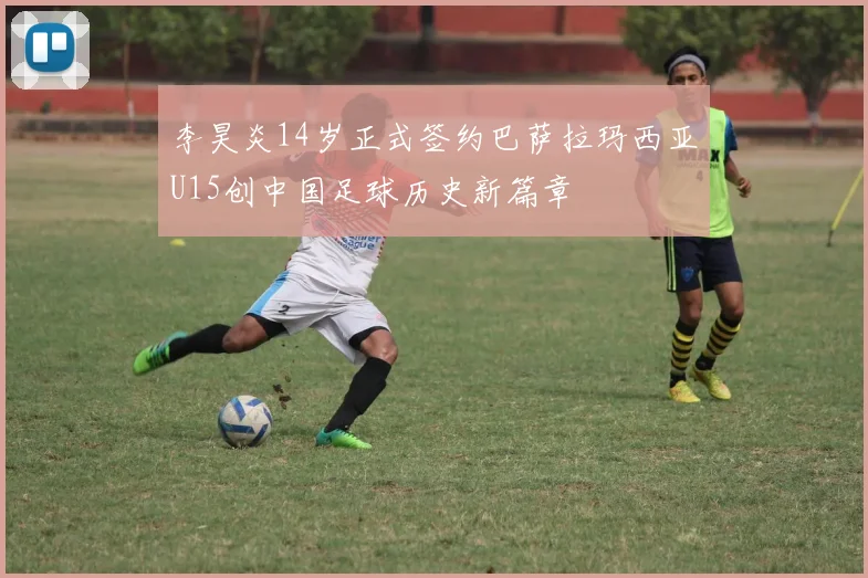 李昊炎14岁正式签约巴萨拉玛西亚U15创中国足球历史新篇章