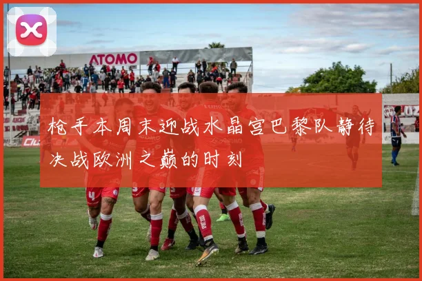 枪手本周末迎战水晶宫巴黎队静待决战欧洲之巅的时刻