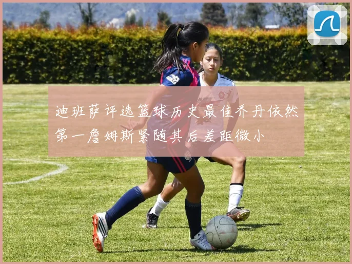 迪班萨评选篮球历史最佳乔丹依然第一詹姆斯紧随其后差距微小