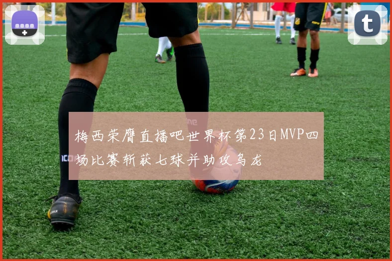 梅西荣膺直播吧世界杯第23日MVP四场比赛斩获七球并助攻乌龙