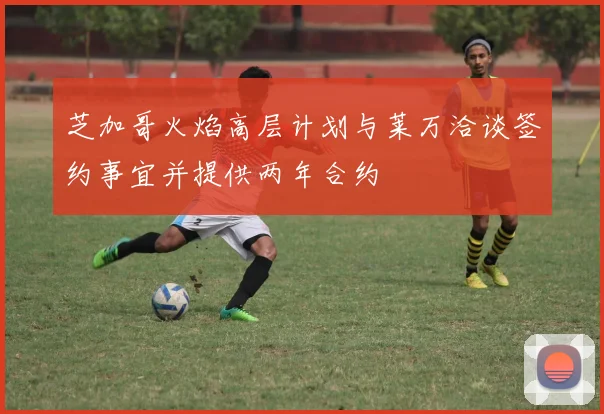 芝加哥火焰高层计划与莱万洽谈签约事宜并提供两年合约