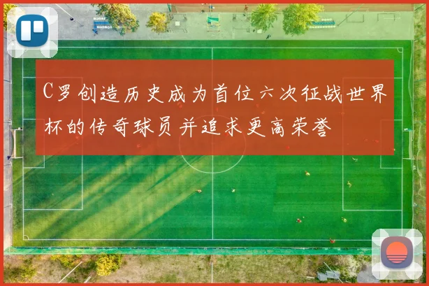 C罗创造历史成为首位六次征战世界杯的传奇球员并追求更高荣誉