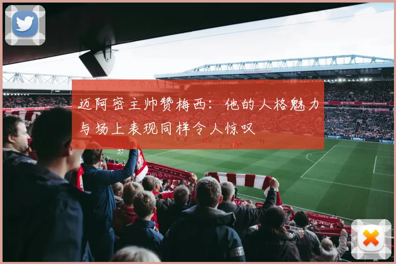 迈阿密主帅赞梅西：他的人格魅力与场上表现同样令人惊叹