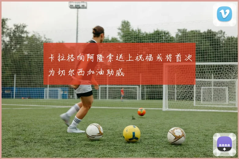 卡拉格向阿隆索送上祝福或将首次为切尔西加油助威