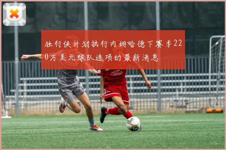 独行侠计划执行内姆哈德下赛季220万美元球队选项的最新消息