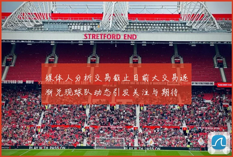 媒体人分析交易截止日前大交易逐渐兑现球队动态引发关注与期待